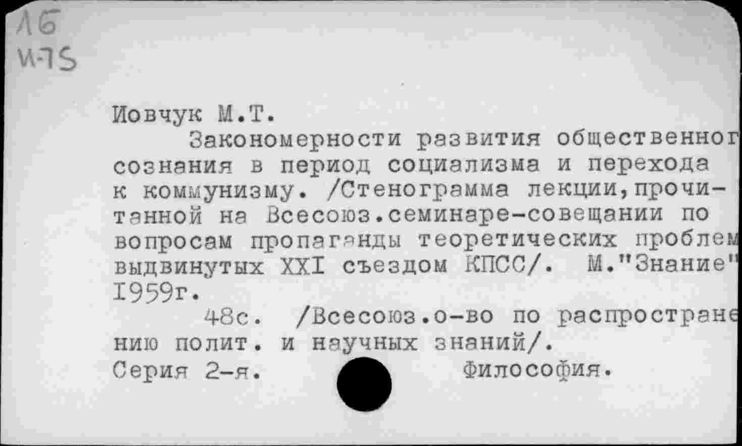 ﻿Иовчук М.Т.
Закономерности развития общественно? сознания в период социализма и перехода к коммунизму. /Стенограмма лекции,прочитанной на Всесоюз.семинаре-совещании по вопросам пропаганды теоретических проблей выдвинутых XXI съездом КПСС/. М.’’Знание" 1959г.
48с. /Всесоюз.о-во по распространи нию полит, и научных знаний/.
Серия 2-я.	Философия.